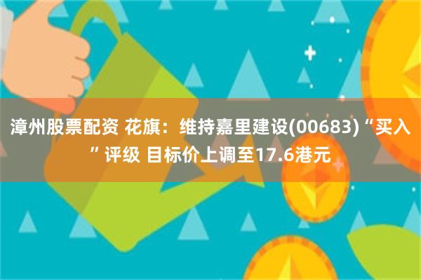 漳州股票配资 花旗：维持嘉里建设(00683)“买入”评级 目标价上调至17.6港元