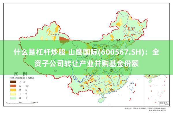 什么是杠杆炒股 山鹰国际(600567.SH)：全资子公司转让产业并购基金份额