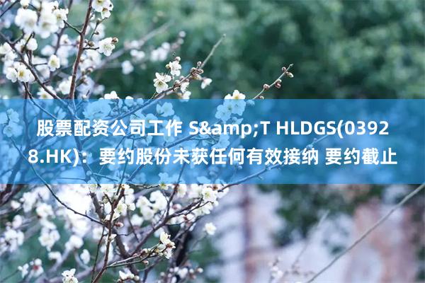 股票配资公司工作 S&T HLDGS(03928.HK)：要约股份未获任何有效接纳 要约截止