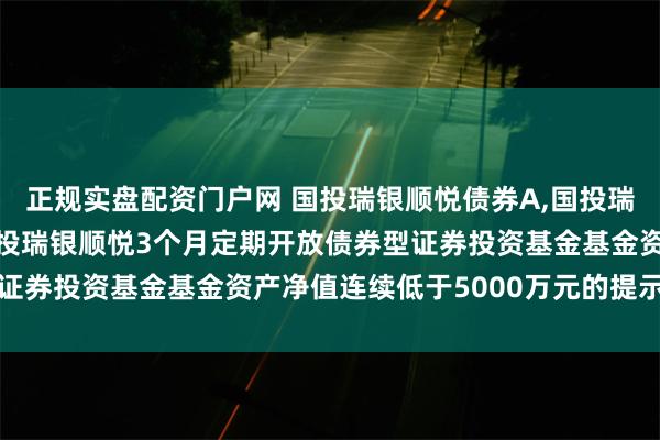 正规实盘配资门户网 国投瑞银顺悦债券A,国投瑞银顺悦债券D: 关于国投瑞银顺悦3个月定期开放债券型证券投资基金基金资产净值连续低于5000万元的提示性公告