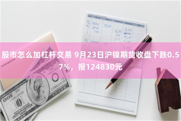 股市怎么加杠杆交易 9月23日沪镍期货收盘下跌0.57%，报124830元