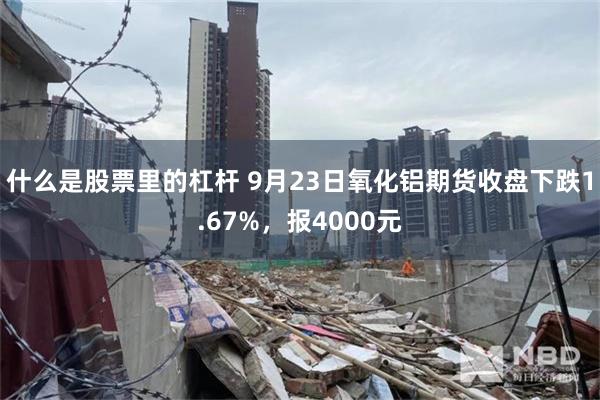 什么是股票里的杠杆 9月23日氧化铝期货收盘下跌1.67%，报4000元