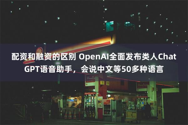 配资和融资的区别 OpenAI全面发布类人ChatGPT语音助手，会说中文等50多种语言