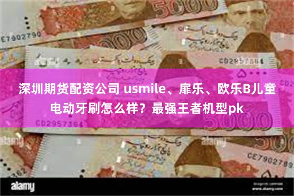 深圳期货配资公司 usmile、扉乐、欧乐B儿童电动牙刷怎么样？最强王者机型pk