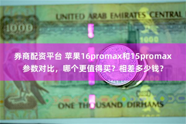 券商配资平台 苹果16promax和15promax参数对比，哪个更值得买？相差多少钱？