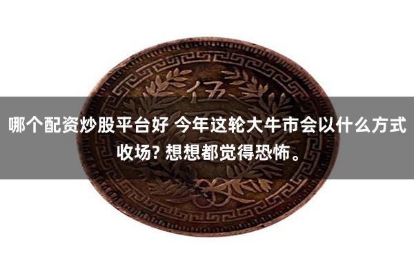 哪个配资炒股平台好 今年这轮大牛市会以什么方式收场? 想想都觉得恐怖。