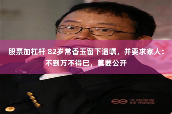 股票加杠杆 82岁常香玉留下遗嘱，并要求家人：不到万不得已，莫要公开