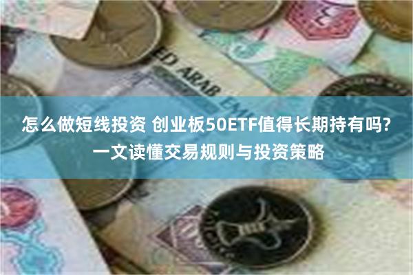 怎么做短线投资 创业板50ETF值得长期持有吗? 一文读懂交易规则与投资策略