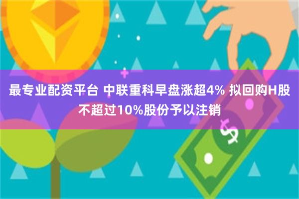 最专业配资平台 中联重科早盘涨超4% 拟回购H股不超过10%股份予以注销