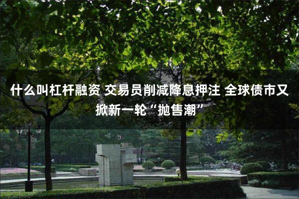 什么叫杠杆融资 交易员削减降息押注 全球债市又掀新一轮“抛售潮”