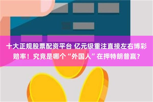 十大正规股票配资平台 亿元级重注直接左右博彩赔率！究竟是哪个“外国人”在押特朗普赢？