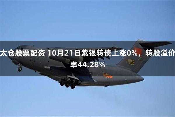 太仓股票配资 10月21日紫银转债上涨0%，转股溢价率44.28%