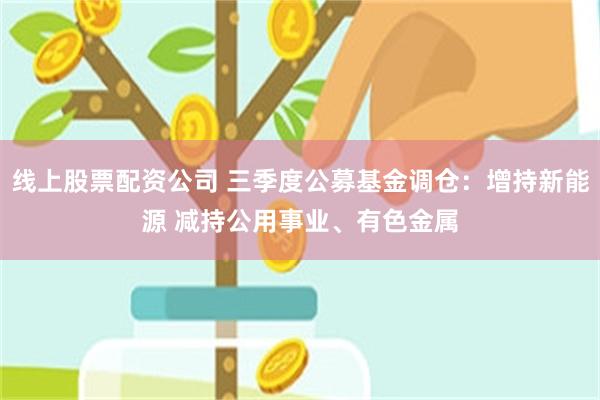 线上股票配资公司 三季度公募基金调仓：增持新能源 减持公用事业、有色金属