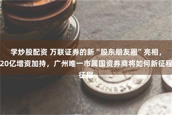 学炒股配资 万联证券的新“股东朋友圈”亮相，20亿增资加持，广州唯一市属国资券商将如何新征程