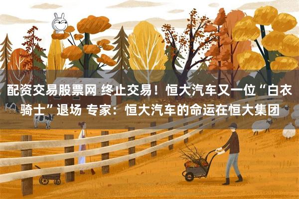 配资交易股票网 终止交易！恒大汽车又一位“白衣骑士”退场 专家：恒大汽车的命运在恒大集团