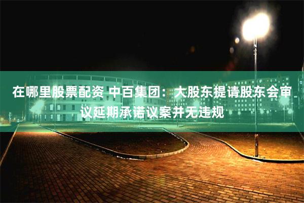 在哪里股票配资 中百集团：大股东提请股东会审议延期承诺议案并无违规