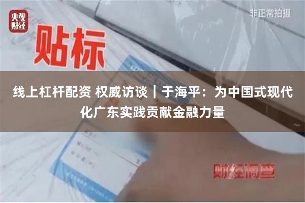 线上杠杆配资 权威访谈｜于海平：为中国式现代化广东实践贡献金融力量