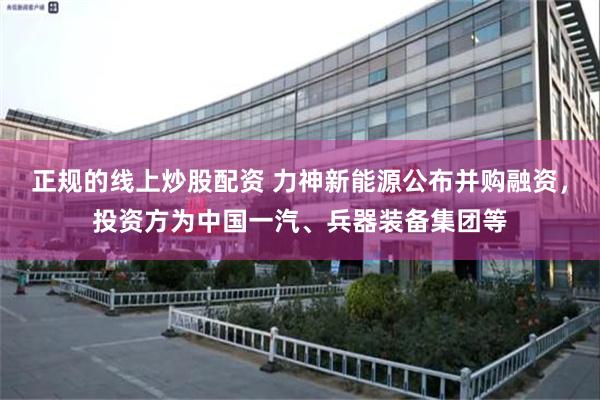 正规的线上炒股配资 力神新能源公布并购融资，投资方为中国一汽、兵器装备集团等