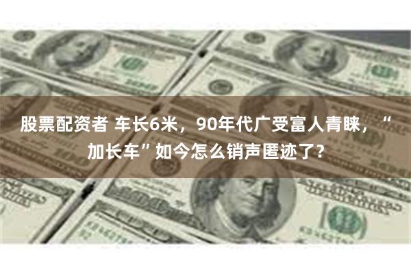 股票配资者 车长6米，90年代广受富人青睐，“加长车”如今怎么销声匿迹了？