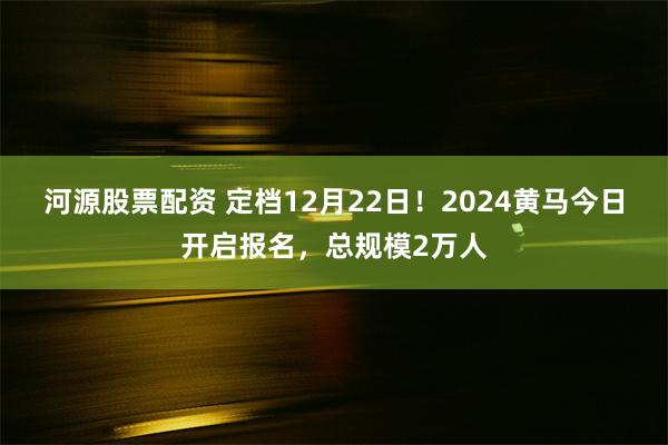 河源股票配资 定档12月22日！2024黄马今日开启报名，总规模2万人