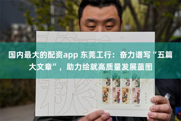 国内最大的配资app 东莞工行：奋力谱写“五篇大文章”，助力绘就高质量发展蓝图