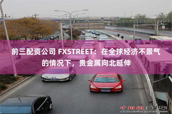 前三配资公司 FXSTREET：在全球经济不景气的情况下，贵金属向北延伸