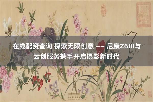 在线配资查询 探索无限创意 —— 尼康Z6III与云创服务携手开启摄影新时代