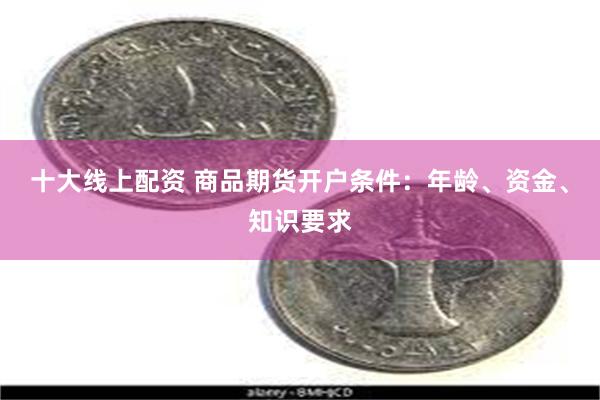 十大线上配资 商品期货开户条件：年龄、资金、知识要求