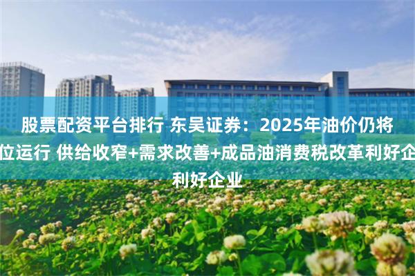 股票配资平台排行 东吴证券：2025年油价仍将高位运行 供给收窄+需求改善+成品油消费税改革利好企业