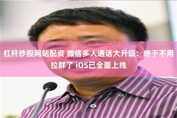 杠杆炒股网站配资 微信多人通话大升级：终于不用拉群了 iOS已全面上线