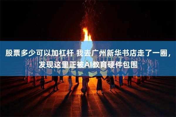 股票多少可以加杠杆 我去广州新华书店走了一圈，发现这里正被AI教育硬件包围