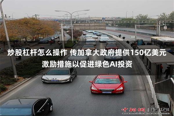 炒股杠杆怎么操作 传加拿大政府提供150亿美元激励措施以促进绿色AI投资