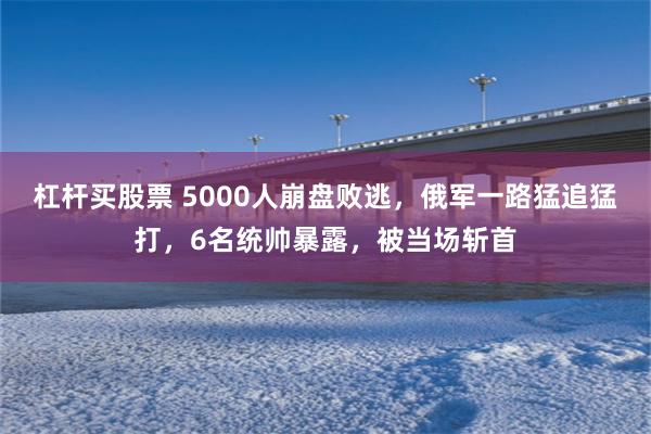 杠杆买股票 5000人崩盘败逃，俄军一路猛追猛打，6名统帅暴露，被当场斩首