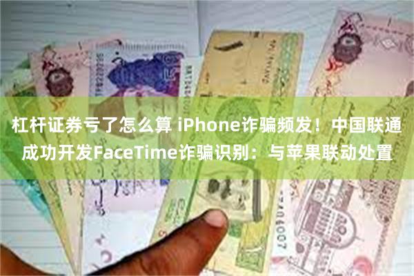 杠杆证券亏了怎么算 iPhone诈骗频发！中国联通成功开发FaceTime诈骗识别：与苹果联动处置