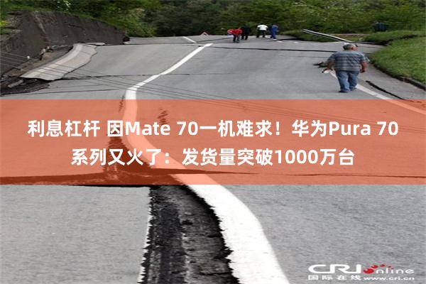 利息杠杆 因Mate 70一机难求！华为Pura 70系列又火了：发货量突破1000万台