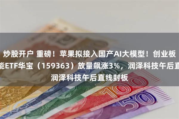 炒股开户 重磅！苹果拟接入国产AI大模型！创业板人工智能ETF华宝（159363）放量飙涨3%，润泽