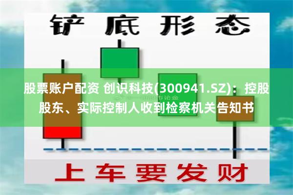 股票账户配资 创识科技(300941.SZ)：控股股东、实际控制人收到检察机关告知书