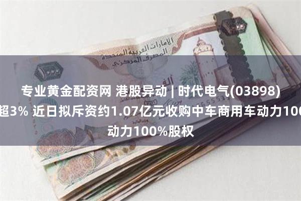 专业黄金配资网 港股异动 | 时代电气(03898)午前涨超3% 近日拟斥资约1.07亿元收购中车商