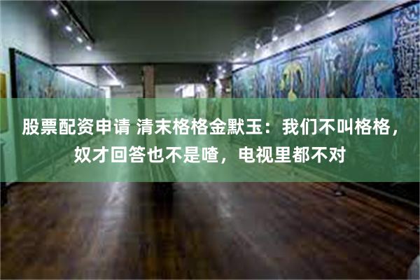 股票配资申请 清末格格金默玉：我们不叫格格，奴才回答也不是喳，电视里都不对