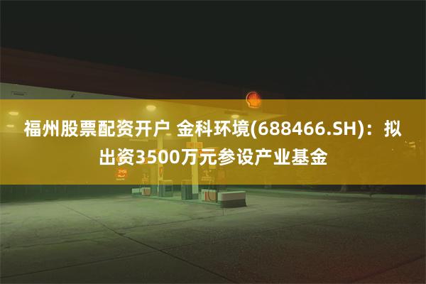 福州股票配资开户 金科环境(688466.SH)：拟出资3500万元参设产业基金