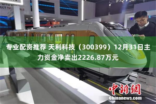 专业配资推荐 天利科技（300399）12月31日主力资金净卖出2226.87万元