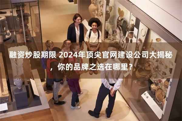 融资炒股期限 2024年顶尖官网建设公司大揭秘，你的品牌之选在哪里？