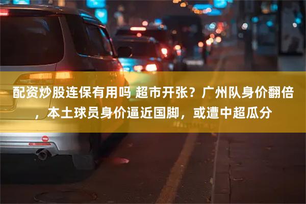 配资炒股连保有用吗 超市开张？广州队身价翻倍，本土球员身价逼近国脚，或遭中超瓜分