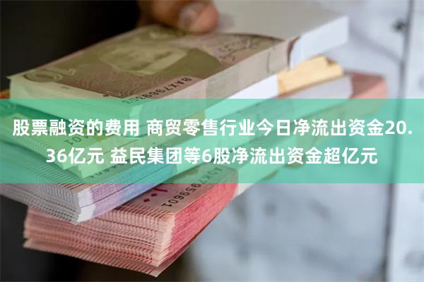 股票融资的费用 商贸零售行业今日净流出资金20.36亿元 益民集团等6股净流出资金超亿元