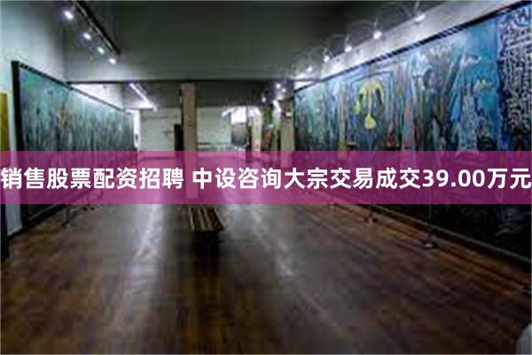 销售股票配资招聘 中设咨询大宗交易成交39.00万元