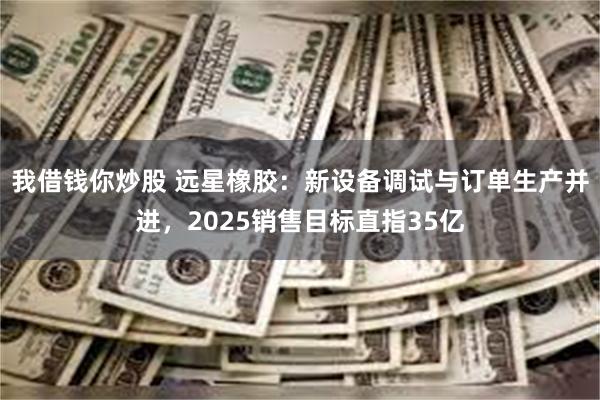 我借钱你炒股 远星橡胶：新设备调试与订单生产并进，2025销售目标直指35亿