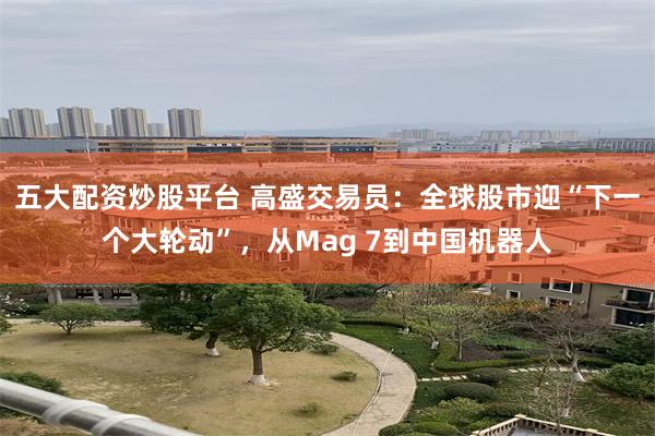 五大配资炒股平台 高盛交易员：全球股市迎“下一个大轮动”，从Mag 7到中国机器人