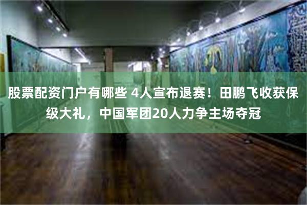 股票配资门户有哪些 4人宣布退赛！田鹏飞收获保级大礼，中国军团20人力争主场夺冠