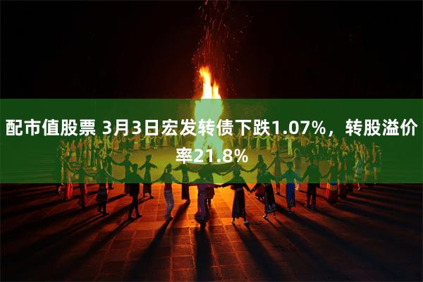 配市值股票 3月3日宏发转债下跌1.07%，转股溢价率21.8%