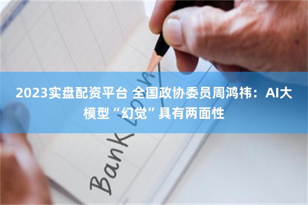 2023实盘配资平台 全国政协委员周鸿祎：AI大模型“幻觉”具有两面性